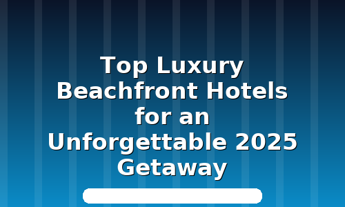 Top Luxury Beachfront Hotels for an Unforgettable 2025 Getaway